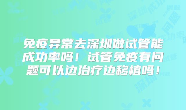 免疫异常去深圳做试管能成功率吗！试管免疫有问题可以边治疗边移植吗！