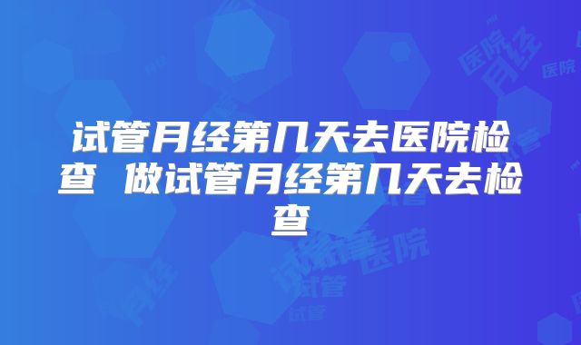 试管月经第几天去医院检查 做试管月经第几天去检查