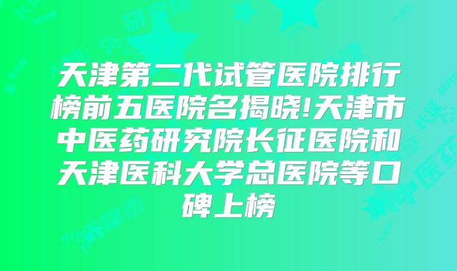 天津第二代试管医院排行榜前五医院名揭晓!天津市中医药研究院长征医院和天津医科大学总医院等口碑上榜