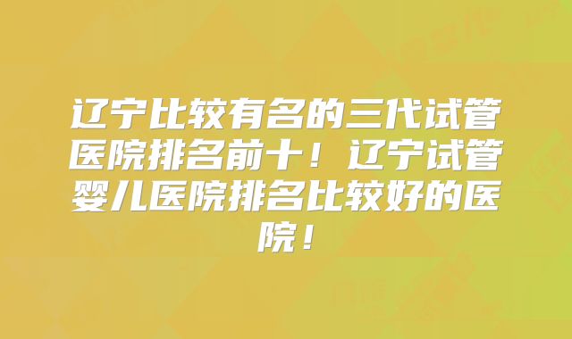 辽宁比较有名的三代试管医院排名前十！辽宁试管婴儿医院排名比较好的医院！