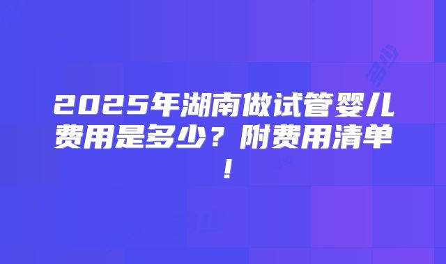 2025年湖南做试管婴儿费用是多少?附费用清单!