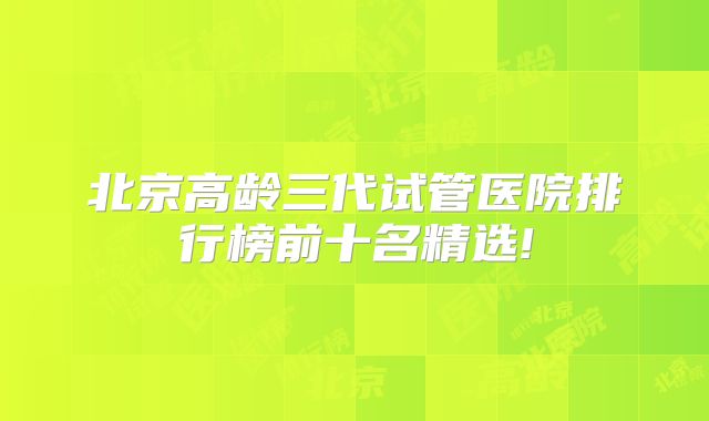 北京高龄三代试管医院排行榜前十名精选!