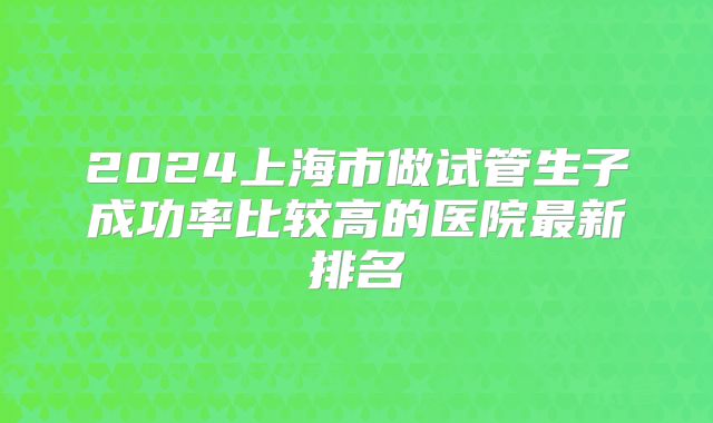 2024上海市做试管生子成功率比较高的医院最新排名