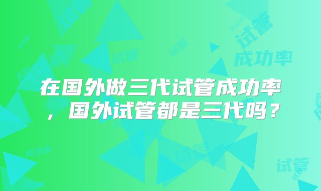 在国外做三代试管成功率，国外试管都是三代吗？