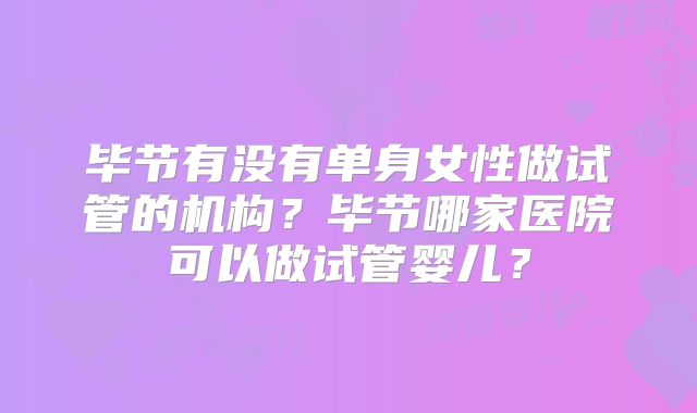 毕节有没有单身女性做试管的机构？毕节哪家医院可以做试管婴儿？