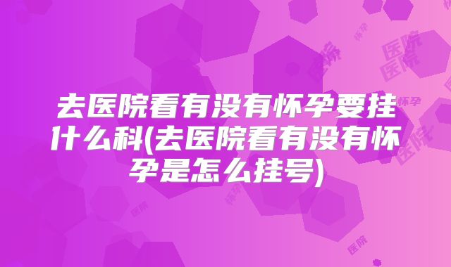 去医院看有没有怀孕要挂什么科(去医院看有没有怀孕是怎么挂号)