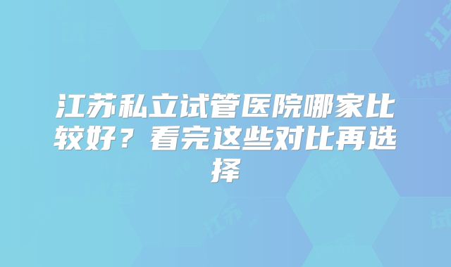 江苏私立试管医院哪家比较好？看完这些对比再选择