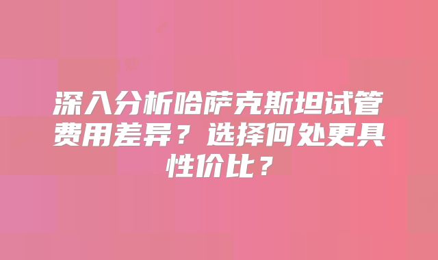 深入分析哈萨克斯坦试管费用差异？选择何处更具性价比？