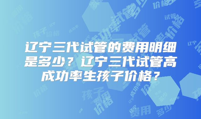 辽宁三代试管的费用明细是多少？辽宁三代试管高成功率生孩子价格？