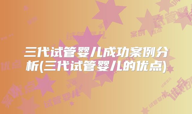 三代试管婴儿成功案例分析(三代试管婴儿的优点)