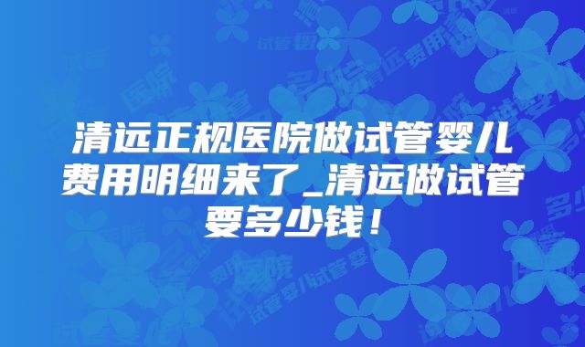 清远正规医院做试管婴儿费用明细来了_清远做试管要多少钱！