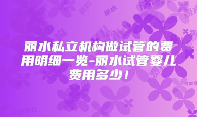 丽水私立机构做试管的费用明细一览-丽水试管婴儿费用多少！