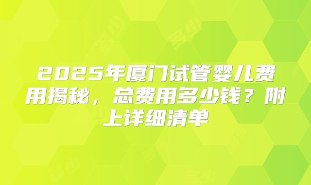 2025年厦门试管婴儿费用揭秘，总费用多少钱？附上详细清单