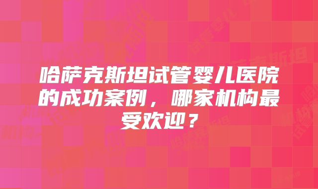 哈萨克斯坦试管婴儿医院的成功案例，哪家机构最受欢迎？