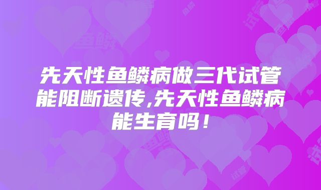 先天性鱼鳞病做三代试管能阻断遗传,先天性鱼鳞病能生育吗!