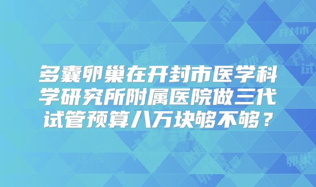 多囊卵巢在开封市医学科学研究所附属医院做三代试管预算八万块够不够?