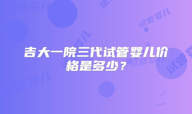 吉大一院三代试管婴儿价格是多少？