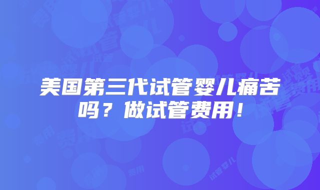美国第三代试管婴儿痛苦吗?做试管费用!