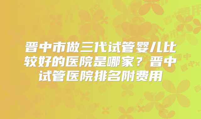 晋中市做三代试管婴儿比较好的医院是哪家？晋中试管医院排名附费用