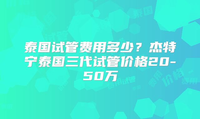 泰国试管费用多少？杰特宁泰国三代试管价格20-50万