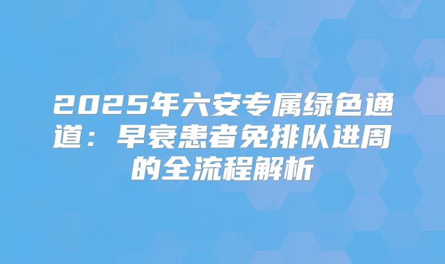 2025年六安专属绿色通道：早衰患者免排队进周的全流程解析