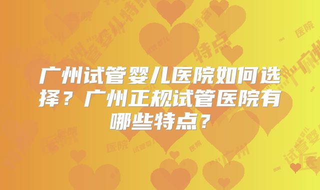 广州试管婴儿医院如何选择？广州正规试管医院有哪些特点？