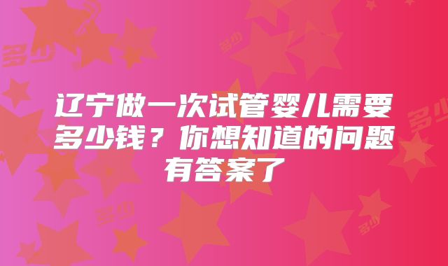 辽宁做一次试管婴儿需要多少钱?你想知道的问题有答案了