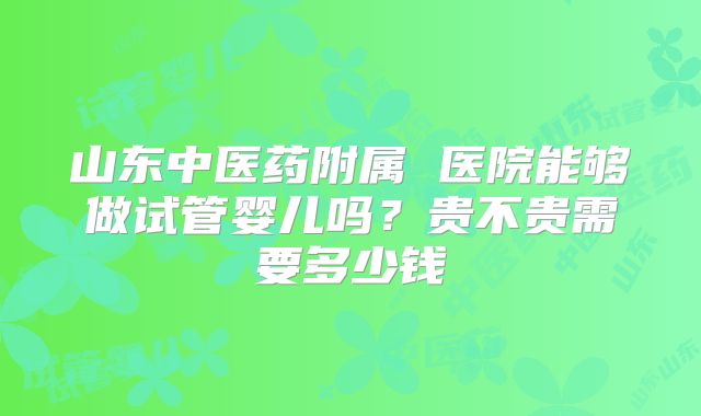 山东中医药附属 医院能够做试管婴儿吗?贵不贵需要多少钱