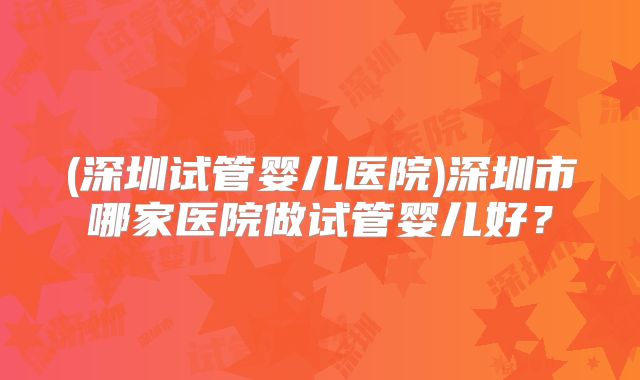 (深圳试管婴儿医院)深圳市哪家医院做试管婴儿好？