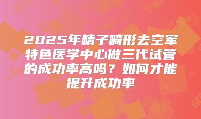 2025年精子畸形去空军特色医学中心做三代试管的成功率高吗?如何才能提升成功率