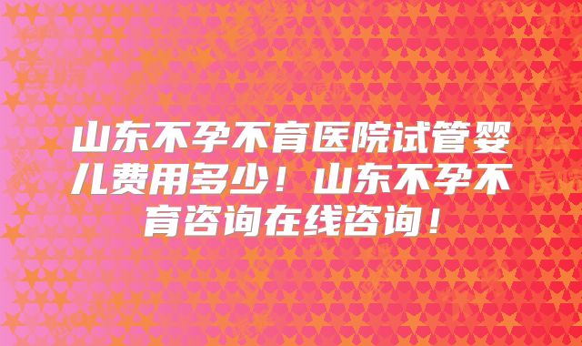 山东不孕不育医院试管婴儿费用多少!山东不孕不育咨询在线咨询!