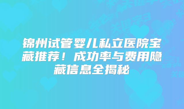 锦州试管婴儿私立医院宝藏推荐！成功率与费用隐藏信息全揭秘