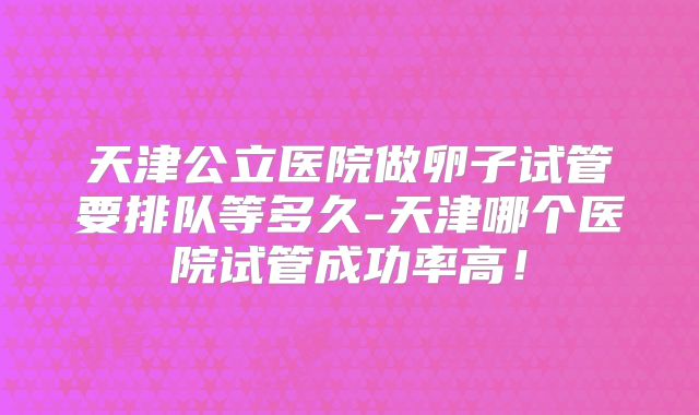 天津公立医院做卵子试管要排队等多久-天津哪个医院试管成功率高！