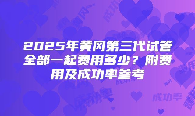 2025年黄冈第三代试管全部一起费用多少？附费用及成功率参考