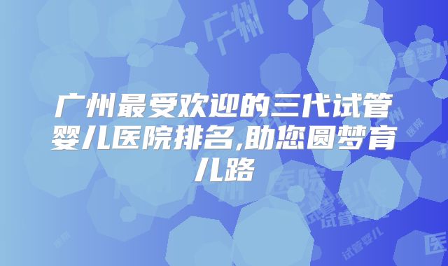 广州最受欢迎的三代试管婴儿医院排名,助您圆梦育儿路