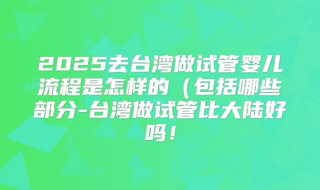 2025去台湾做试管婴儿流程是怎样的（包括哪些部分-台湾做试管比大陆好吗！