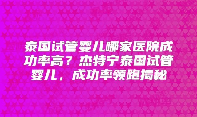 泰国试管婴儿哪家医院成功率高？杰特宁泰国试管婴儿，成功率领跑揭秘