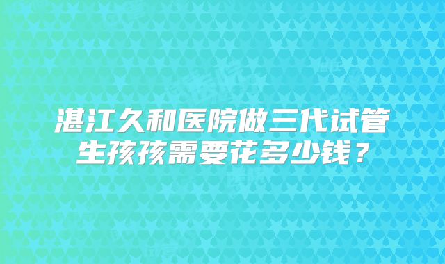 湛江久和医院做三代试管生孩孩需要花多少钱？