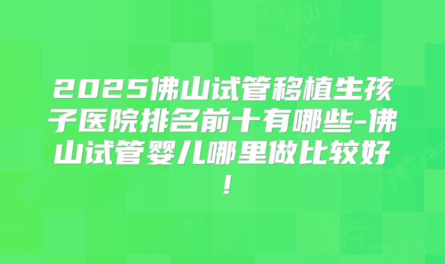 2025佛山试管移植生孩子医院排名前十有哪些-佛山试管婴儿哪里做比较好！