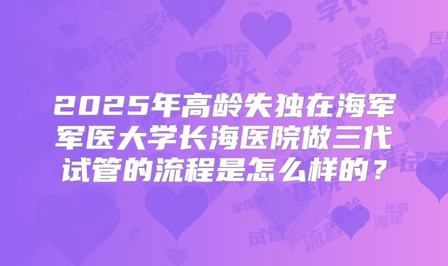 2025年高龄失独在海军军医大学长海医院做三代试管的流程是怎么样的?