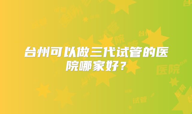 台州可以做三代试管的医院哪家好？