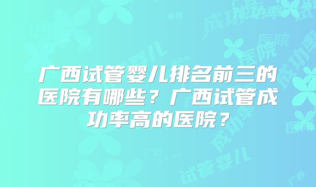 广西试管婴儿排名前三的医院有哪些？广西试管成功率高的医院？