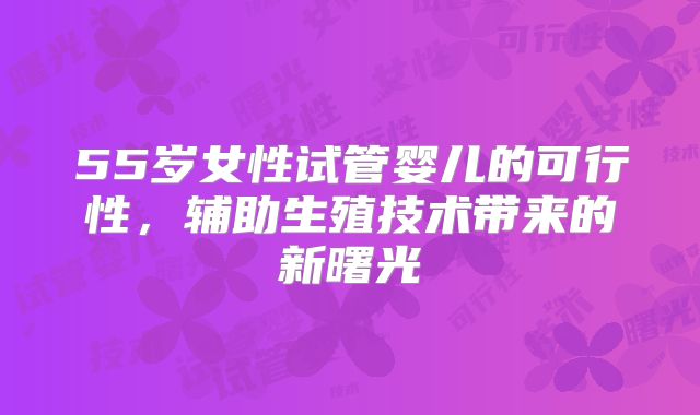 55岁女性试管婴儿的可行性，辅助生殖技术带来的新曙光