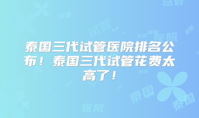泰国三代试管医院排名公布！泰国三代试管花费太高了！