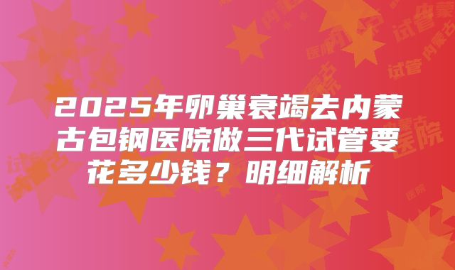 2025年卵巢衰竭去内蒙古包钢医院做三代试管要花多少钱？明细解析