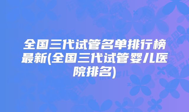 全国三代试管名单排行榜最新(全国三代试管婴儿医院排名)