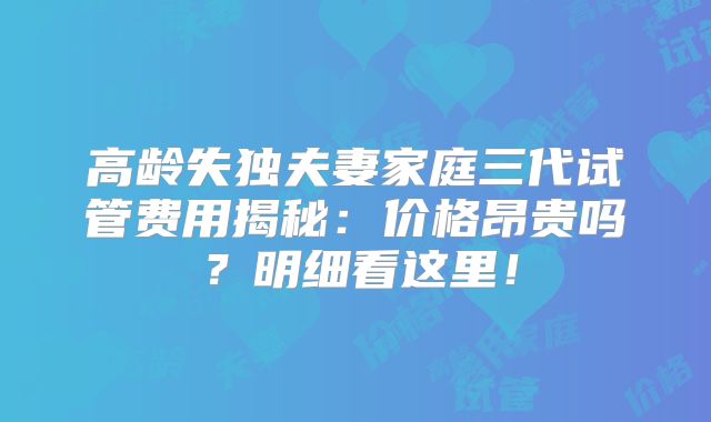 高龄失独夫妻家庭三代试管费用揭秘：价格昂贵吗？明细看这里！