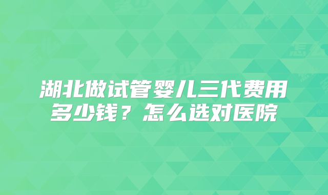 湖北做试管婴儿三代费用多少钱?怎么选对医院