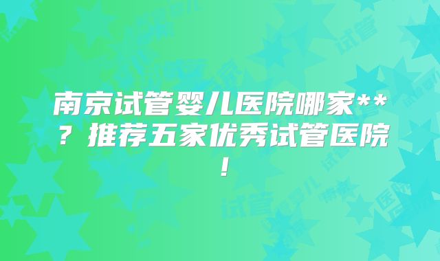 南京试管婴儿医院哪家**？推荐五家优秀试管医院！
