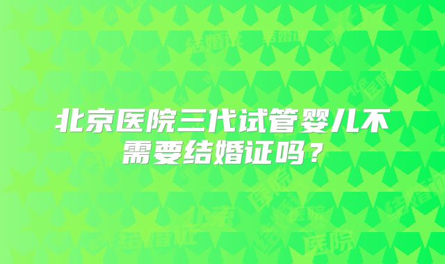 北京医院三代试管婴儿不需要结婚证吗?
